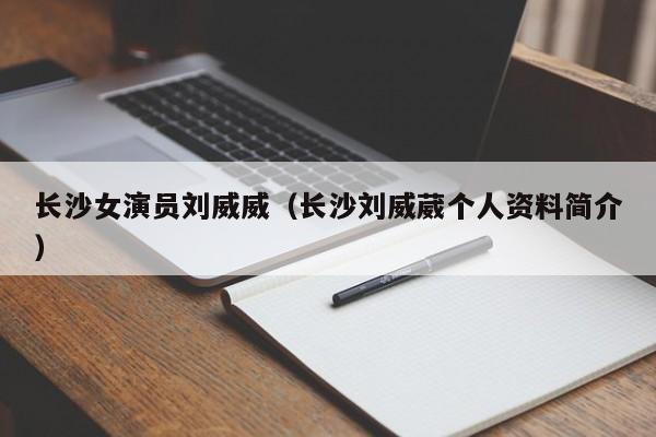 长沙女演员刘威威（长沙刘威葳个人资料简介）