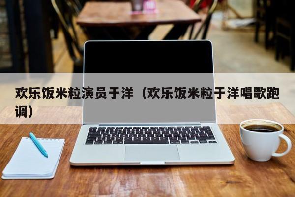 欢乐饭米粒演员于洋(欢乐饭米粒于洋唱歌跑调)