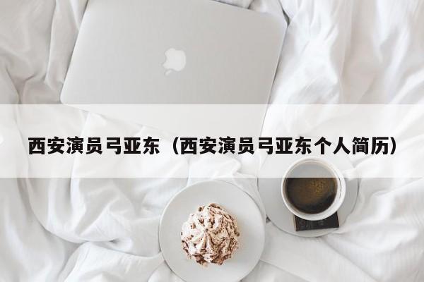 西安演员弓亚东(西安演员弓亚东个人简历)