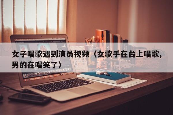 女子唱歌遇到演员视频（女歌手在台上唱歌,男的在唱笑了）