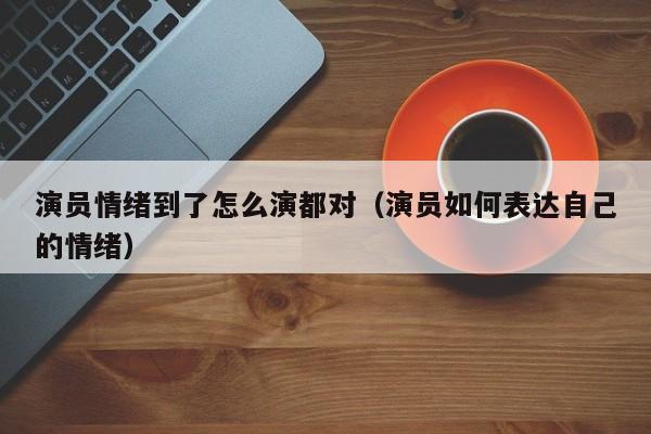 演员情绪到了怎么演都对（演员如何表达自己的情绪）