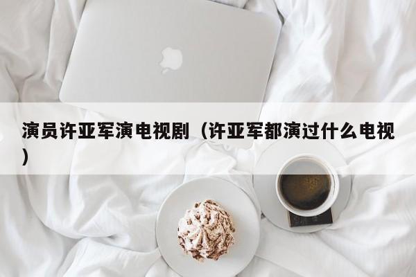 演员许亚军演电视剧（许亚军都演过什么电视）