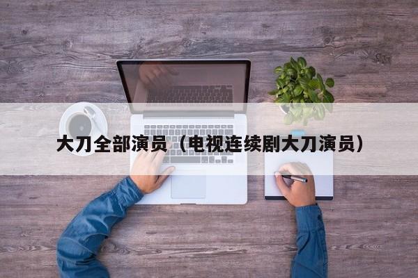 大刀全部演员(电视连续剧大刀演员)
