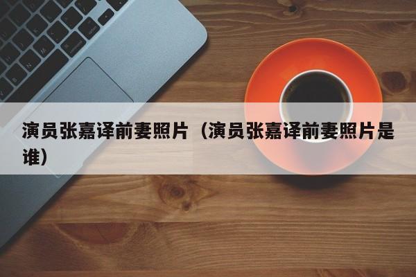 演员张嘉译前妻照片（演员张嘉译前妻照片是谁）