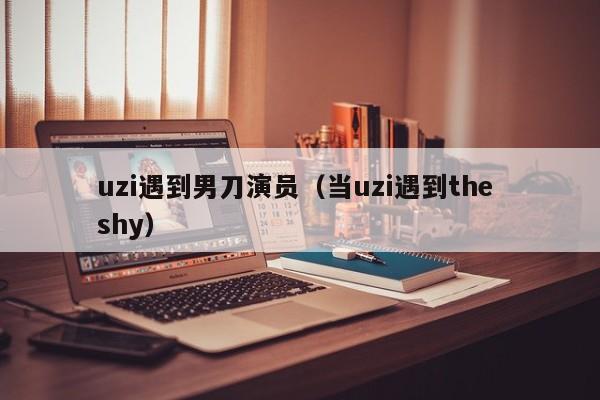 uzi遇到男刀演员(当uzi遇到the shy)