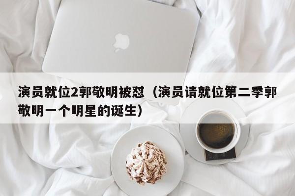 演员就位2郭敬明被怼(演员请就位第二季郭敬明一个明星的诞生)