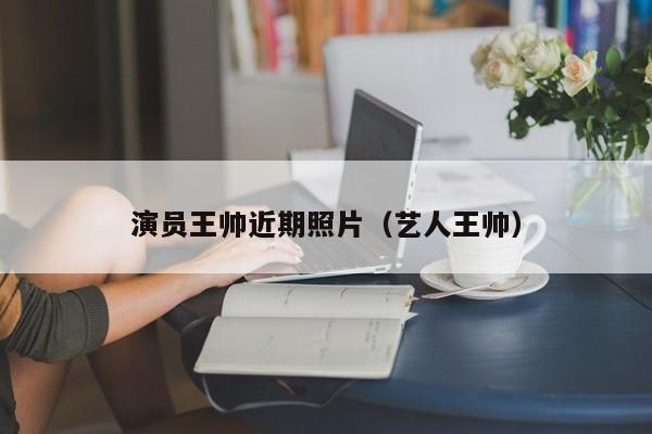 演员王帅近期照片(艺人王帅)