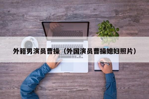 外籍男演员曹操(外国演员曹操媳妇照片)