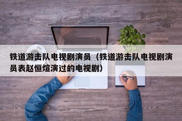 铁道游击队电视剧演员(铁道游击队电视剧演员表赵恒煊演过的电视剧)