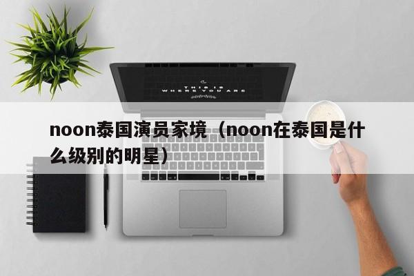 noon泰国演员家境(noon在泰国是什么级别的明星)