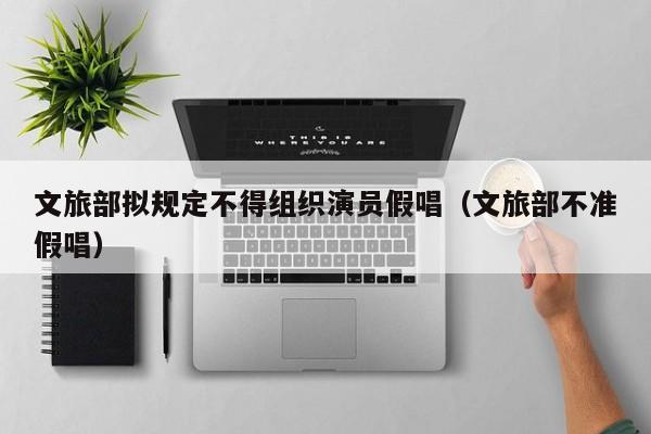 文旅部拟规定不得组织演员假唱（文旅部不准假唱）