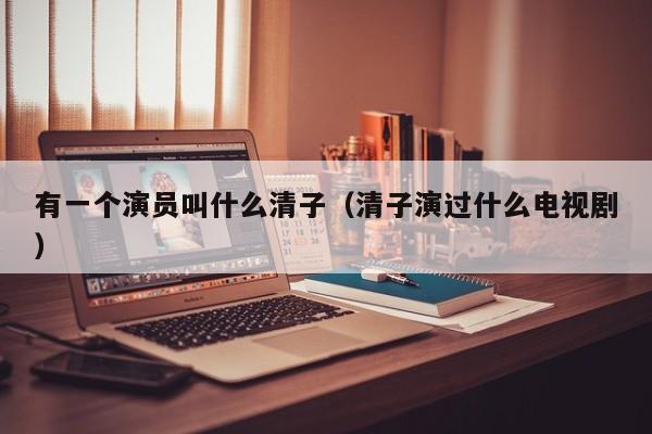有一个演员叫什么清子(清子演过什么电视剧)