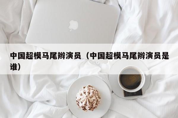 中国超模马尾辫演员(中国超模马尾辫演员是谁)