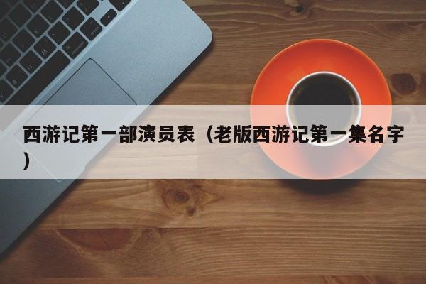 西游记第一部演员表（老版西游记第一集名字）