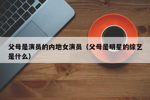 父母是演员的内地女演员(父母是明星的综艺是什么)