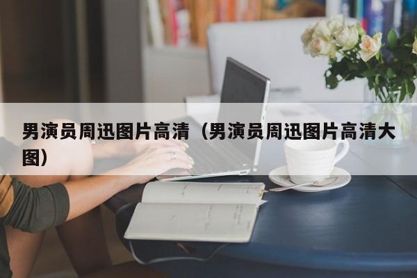 男演员周迅图片高清(男演员周迅图片高清大图)