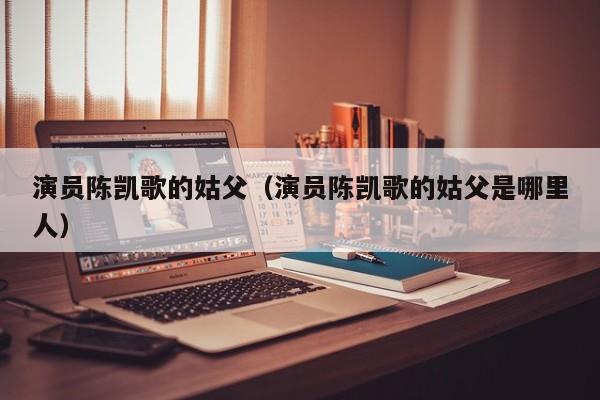 演员陈凯歌的姑父(演员陈凯歌的姑父是哪里人)