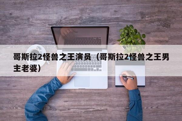 哥斯拉2怪兽之王演员(哥斯拉2怪兽之王男主老婆)