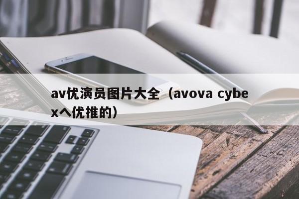 av优演员图片大全(avova cybexへ优推的)