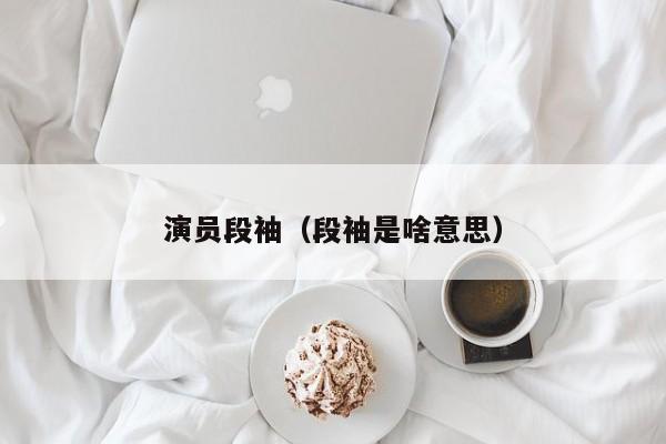 演员段袖(段袖是啥意思)