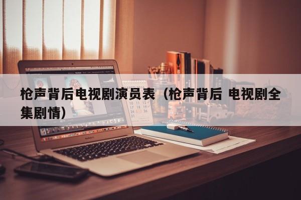 枪声背后电视剧演员表(枪声背后 电视剧全集剧情)