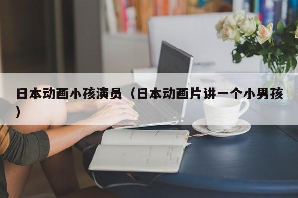 日本动画小孩演员(日本动画片讲一个小男孩)