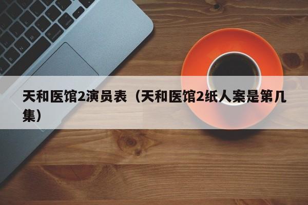 天和医馆2演员表(天和医馆2纸人案是第几集)