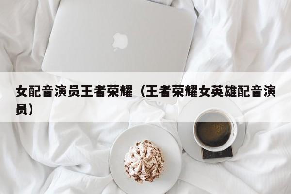 女配音演员王者荣耀(王者荣耀女英雄配音演员)