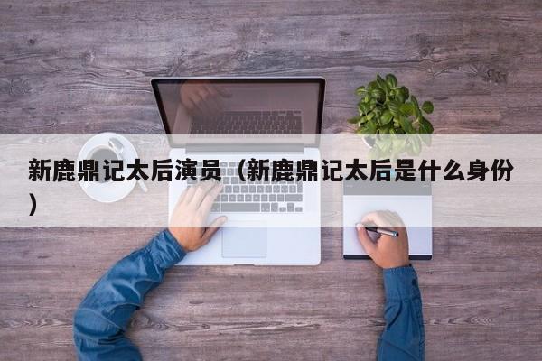 新鹿鼎记太后演员(新鹿鼎记太后是什么身份)