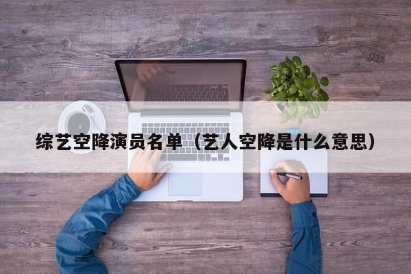 综艺空降演员名单(艺人空降是什么意思)