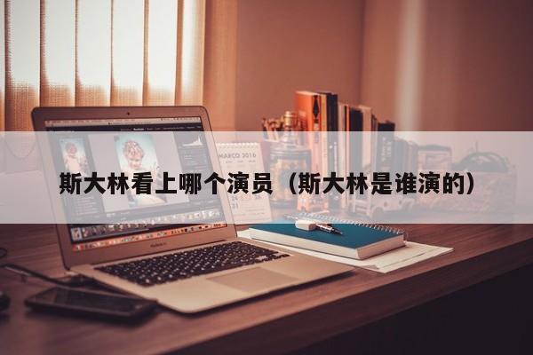 斯大林看上哪个演员（斯大林是谁演的）