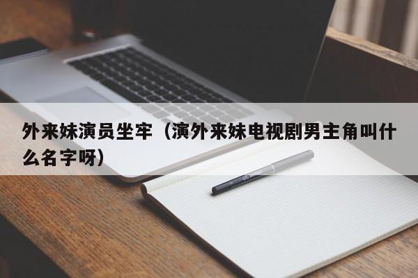 外来妹演员坐牢(演外来妹电视剧男主角叫什么名字呀)