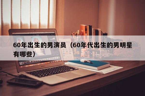 60年出生的男演员(60年代出生的男明星有哪些)