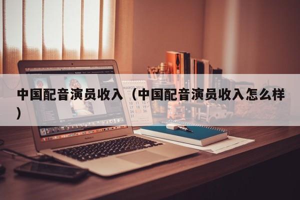 中国配音演员收入(中国配音演员收入怎么样)