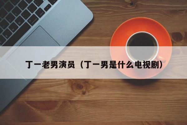 丁一老男演员(丁一男是什么电视剧)