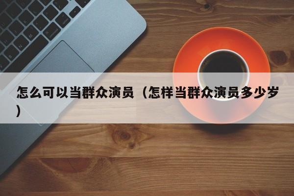 怎么可以当群众演员(怎样当群众演员多少岁)