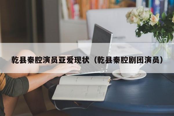 乾县秦腔演员亚爱现状（乾县秦腔剧团演员）