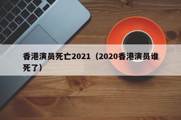 香港演员死亡2021（2020香港演员谁死了）
