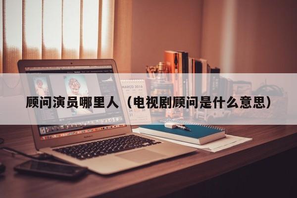 顾问演员哪里人(电视剧顾问是什么意思)