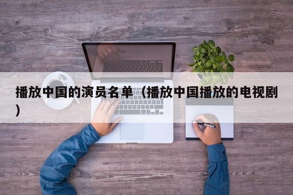 播放中国的演员名单(播放中国播放的电视剧)