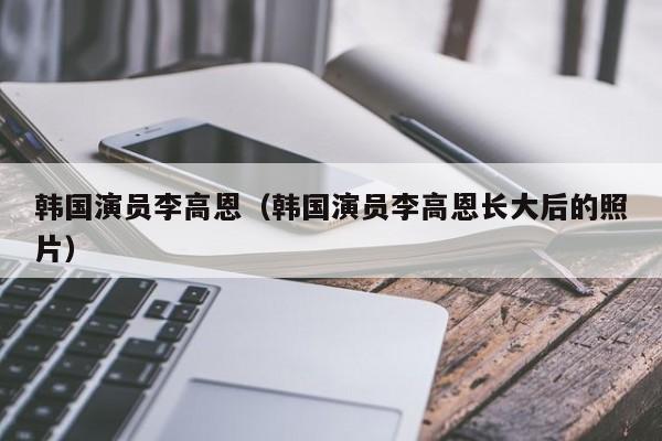 韩国演员李高恩(韩国演员李高恩长大后的照片)