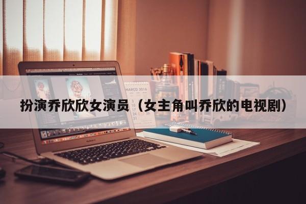扮演乔欣欣女演员(女主角叫乔欣的电视剧)