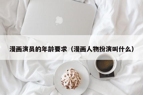 漫画演员的年龄要求（漫画人物扮演叫什么）