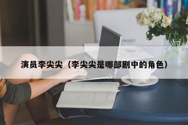 演员李尖尖(李尖尖是哪部剧中的角色)