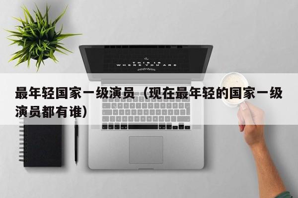最年轻国家一级演员(现在最年轻的国家一级演员都有谁)