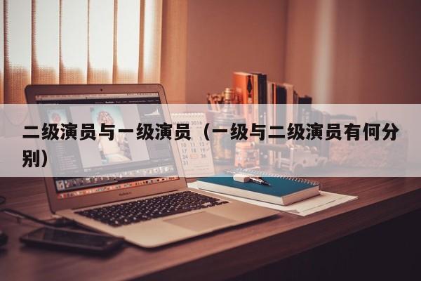 二级演员与一级演员（一级与二级演员有何分别）