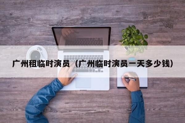 广州租临时演员（广州临时演员一天多少钱）