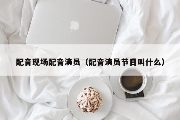 配音现场配音演员(配音演员节目叫什么)