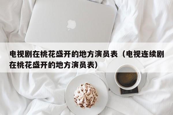 电视剧在桃花盛开的地方演员表（电视连续剧在桃花盛开的地方演员表）