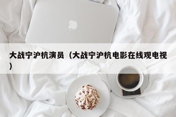 大战宁沪杭演员(大战宁沪杭电影在线观电视)